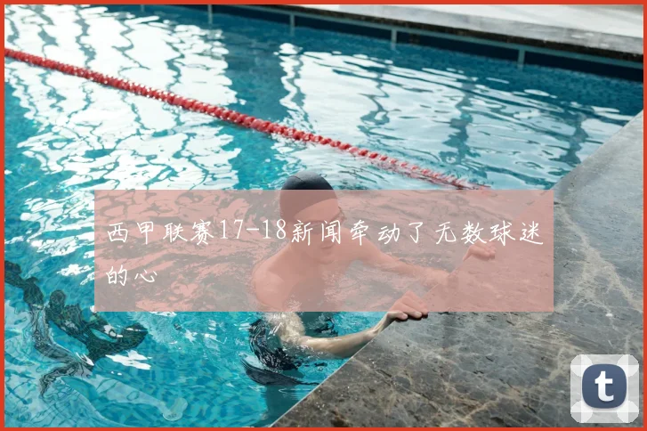 西甲联赛17-18新闻牵动了无数球迷的心