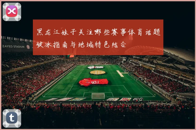 黑龙江妹子关注哪些赛事体育话题破冰指南与地域特色结合